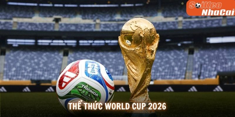 Cập Nhật Chi Tiết Về Thể Thức World Cup 2026 Chuẩn Xác